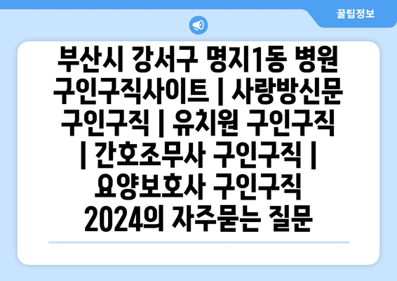 부산시 강서구 명지1동 병원 구인구직사이트 | 사랑방신문 구인구직 | 유치원 구인구직 | 간호조무사 구인구직 | 요양보호사 구인구직 2024