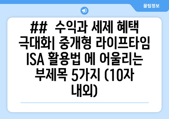 ##  수익과 세제 혜택 극대화| 중개형 라이프타임 ISA 활용법 에 어울리는 부제목 5가지 (10자 내외)