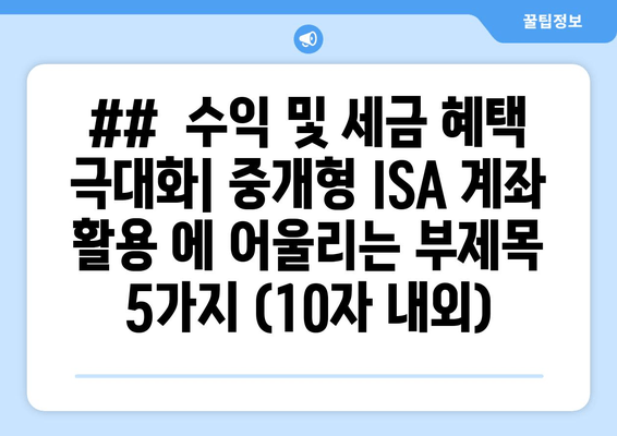 ##  수익 및 세금 혜택 극대화| 중개형 ISA 계좌 활용 에 어울리는 부제목 5가지 (10자 내외)