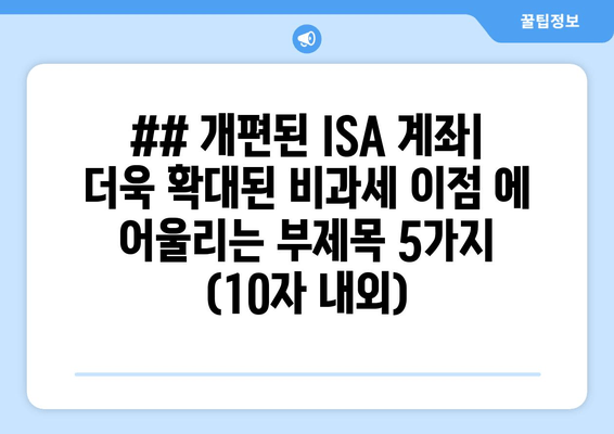 ## 개편된 ISA 계좌| 더욱 확대된 비과세 이점 에 어울리는 부제목 5가지 (10자 내외)