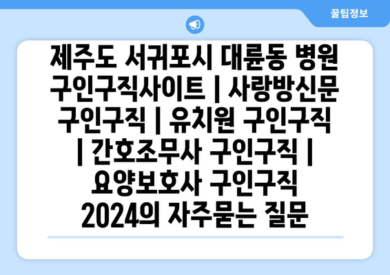 제주도 서귀포시 대륜동 병원 구인구직사이트 | 사랑방신문 구인구직 | 유치원 구인구직 | 간호조무사 구인구직 | 요양보호사 구인구직 2024