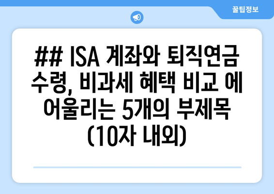 ## ISA 계좌와 퇴직연금 수령, 비과세 혜택 비교 에 어울리는 5개의 부제목 (10자 내외)