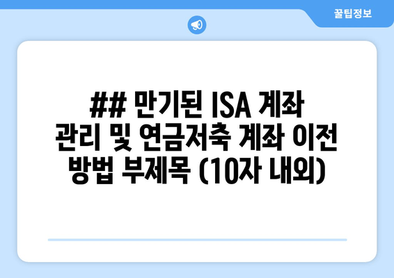 ## 만기된 ISA 계좌 관리 및 연금저축 계좌 이전 방법 부제목 (10자 내외)