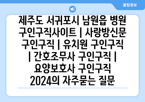 제주도 서귀포시 남원읍 병원 구인구직사이트 | 사랑방신문 구인구직 | 유치원 구인구직 | 간호조무사 구인구직 | 요양보호사 구인구직 2024