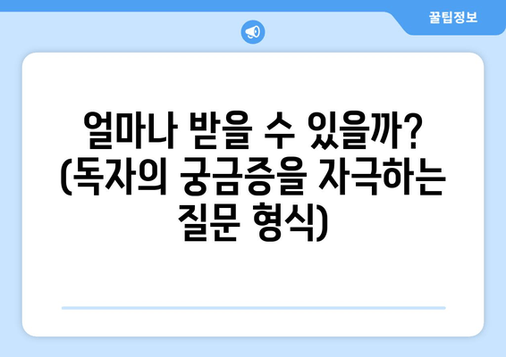 얼마나 받을 수 있을까? (독자의 궁금증을 자극하는 질문 형식)