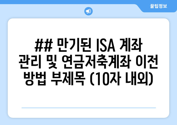 ## 만기된 ISA 계좌 관리 및 연금저축계좌 이전 방법 부제목 (10자 내외)