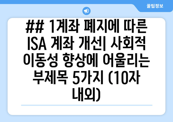 ## 1계좌 폐지에 따른 ISA 계좌 개선| 사회적 이동성 향상에 어울리는 부제목 5가지 (10자 내외)