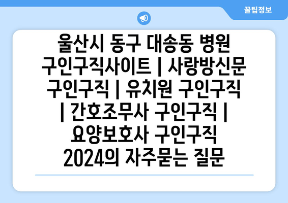 울산시 동구 대송동 병원 구인구직사이트 | 사랑방신문 구인구직 | 유치원 구인구직 | 간호조무사 구인구직 | 요양보호사 구인구직 2024