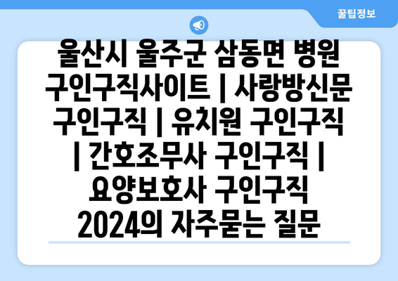 울산시 울주군 삼동면 병원 구인구직사이트 | 사랑방신문 구인구직 | 유치원 구인구직 | 간호조무사 구인구직 | 요양보호사 구인구직 2024