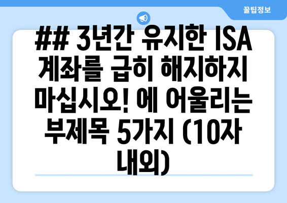 ## 3년간 유지한 ISA 계좌를 급히 해지하지 마십시오! 에 어울리는 부제목 5가지 (10자 내외)