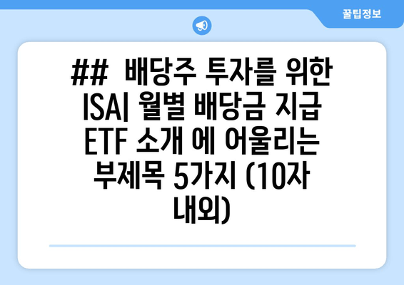 ##  배당주 투자를 위한 ISA| 월별 배당금 지급 ETF 소개 에 어울리는 부제목 5가지 (10자 내외)