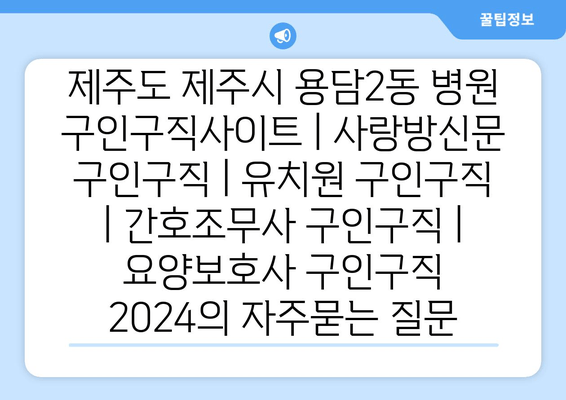 제주도 제주시 용담2동 병원 구인구직사이트 | 사랑방신문 구인구직 | 유치원 구인구직 | 간호조무사 구인구직 | 요양보호사 구인구직 2024