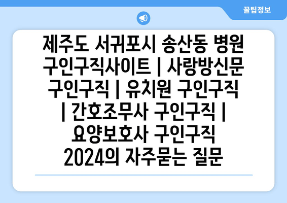 제주도 서귀포시 송산동 병원 구인구직사이트 | 사랑방신문 구인구직 | 유치원 구인구직 | 간호조무사 구인구직 | 요양보호사 구인구직 2024