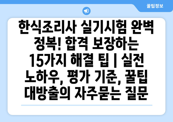 한식조리사 실기시험 완벽 정복! 합격 보장하는 15가지 해결 팁 | 실전 노하우, 평가 기준, 꿀팁 대방출