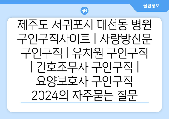 제주도 서귀포시 대천동 병원 구인구직사이트 | 사랑방신문 구인구직 | 유치원 구인구직 | 간호조무사 구인구직 | 요양보호사 구인구직 2024