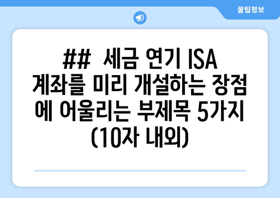 ##  세금 연기 ISA 계좌를 미리 개설하는 장점 에 어울리는 부제목 5가지 (10자 내외)