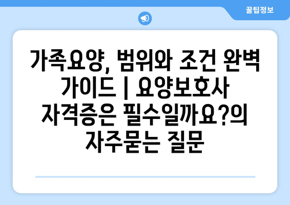 가족요양, 범위와 조건 완벽 가이드 | 요양보호사 자격증은 필수일까요?