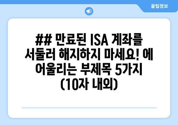 ## 만료된 ISA 계좌를 서둘러 해지하지 마세요! 에 어울리는 부제목 5가지 (10자 내외)