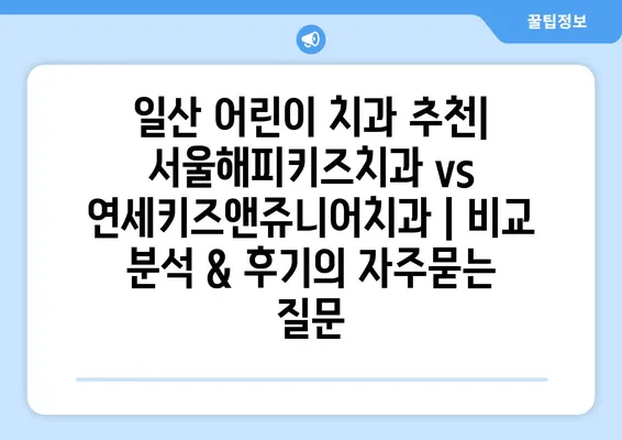 일산 어린이 치과 추천| 서울해피키즈치과 vs 연세키즈앤쥬니어치과 | 비교 분석 & 후기