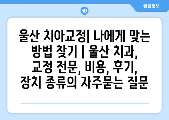 울산 치아교정| 나에게 맞는 방법 찾기 | 울산 치과, 교정 전문, 비용, 후기, 장치 종류