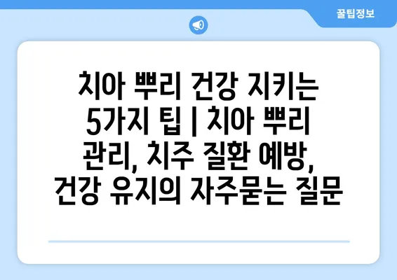 치아 뿌리 건강 지키는 5가지 팁 | 치아 뿌리 관리, 치주 질환 예방, 건강 유지