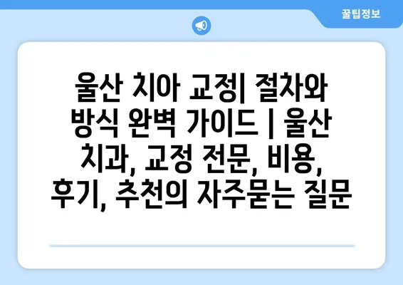 울산 치아 교정| 절차와 방식 완벽 가이드 | 울산 치과, 교정 전문, 비용, 후기, 추천