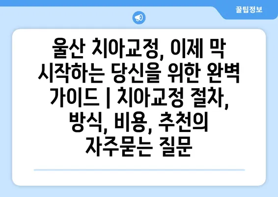 울산 치아교정, 이제 막 시작하는 당신을 위한 완벽 가이드 | 치아교정 절차, 방식, 비용, 추천