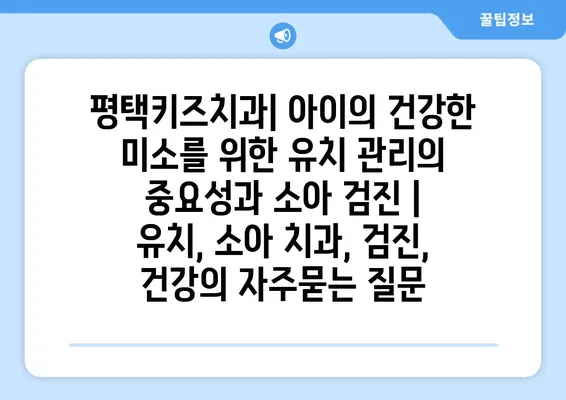 평택키즈치과| 아이의 건강한 미소를 위한 유치 관리의 중요성과 소아 검진 | 유치, 소아 치과, 검진, 건강