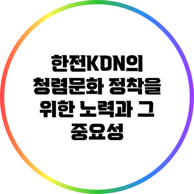 한전KDN의 청렴문화 정착을 위한 노력과 그 중요성