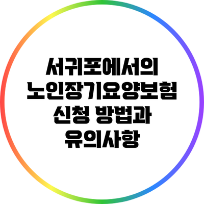 서귀포에서의 노인장기요양보험 신청 방법과 유의사항